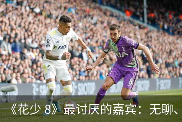 《花少 8》最讨厌的嘉宾：无聊、殷勤、没边界，殷桃看都不想看他