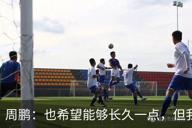 周鹏：也希望能够长久一点，但我觉得差不多是最后一个赛季了