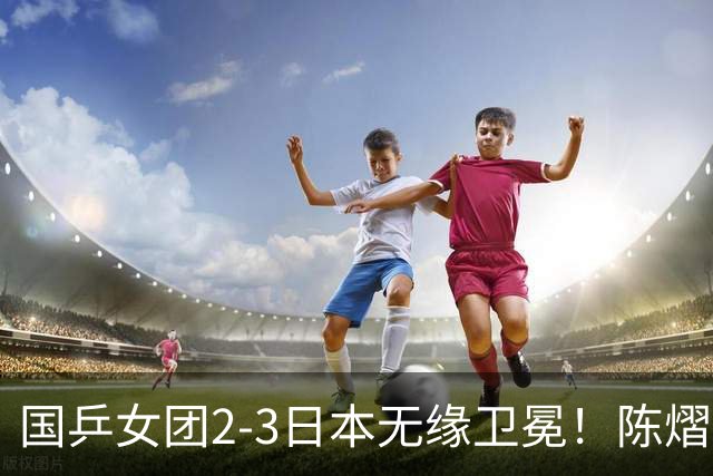 国乒女团2-3日本无缘卫冕！陈熠连丢2分成第一罪人 教练组布阵明显失误