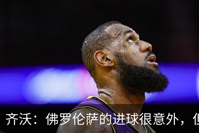 齐沃：佛罗伦萨的进球很意外，但我们没有慌乱并最终收获回报